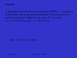Week 9, Lesson 1 
Angular Motion in a Plane 
26 
Example 
A spaceship orbits the moon at a height of 20,000 m. Assuming it 
to be subject only to the gravitational pull of the moon, find its 
speed and the time it takes for one orbit. For the moon, 
mm = 7.34 x 1022 kg, and r = 1.738 x 106 m. 
(ans. 1.67 km/s, 110 min)  