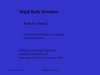 Week 9, Lesson 2 
Rigid Body Rotation 
27 
Rigid Body Rotation 
Week 9, Lesson 2 
• 
Rotational Work & Kinetic Energy 
• 
Rotational Inertia 
References/Reading Preparation: 
Schaum’s Outline Ch. 10 
Principles of Physics by Beuche – Ch.8  