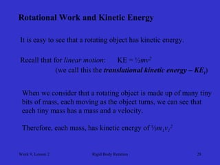Week 9, Lesson 2 
Rigid Body Rotation 
28 
Rotational Work and Kinetic Energy 
It is easy to see that a rotating object has kinetic energy. 
Recall that for linear motion: 
KE = ½mv2 
(we call this the translational kinetic energy – KEt ) 
When we consider that a rotating object is made up of many tiny 
bits of mass, each moving as the object turns, we can see that 
each tiny mass has a mass and a velocity. 
Therefore, each mass, has kinetic energy of ½m1 v12  
