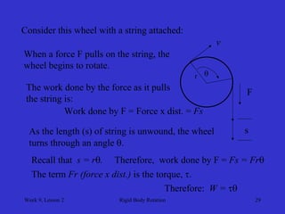 Week 9, Lesson 2 
Rigid Body Rotation 
29 
Consider this wheel with a string attached: 
F 
When a force F pulls on the string, the 
wheel begins to rotate. 
v 
s 
r 
The work done by the force as it pulls 
the string is: 
Work done by F = Force x dist. = Fs 
As the length (s) of string is unwound, the wheel 
turns through an angle . 
 
Recall that s = r. 
Therefore, work done by F = Fs = Fr 
The term Fr (force x dist.) is the torque, . 
Therefore: W =   