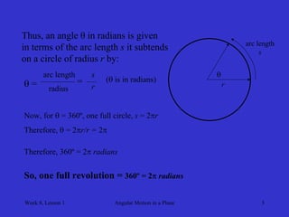 Week 8, Lesson 1 
Angular Motion in a Plane 
3 
r 
Thus, an angle θ in radians is given 
in terms of the arc length s it subtends 
on a circle of radius r by: 
 = 
arc length 
radius 
 
arc length 
s 
= 
s 
r 
( is in radians) 
Now, for  = 360º, one full circle, s = 2r 
Therefore,  = 2r/r = 2 
Therefore, 360º = 2 radians 
So, one full revolution = 360º = 2 radians  