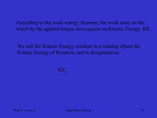Week 9, Lesson 2 
Rigid Body Rotation 
30 
According to the work-energy theorem, the work done on the 
wheel by the applied torque must appear as Kinetic Energy, KE. 
We call the Kinetic Energy resident in a rotating object the 
Kinetic Energy of Rotation, and is designated as: 
KEr  