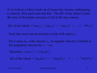 Week 9, Lesson 2 
Rigid Body Rotation 
31 
If we look at a wheel made up of many tiny masses, undergoing 
a velocity, then each mass has KE. The KE of the wheel is then 
the sum of the kinetic energies of all of the tiny masses. 
KE of the wheel = ½m1 v12 
+ 
½m2 v22 
+ 
½m3 v32 
+ 
…+ 
½mn vn2 
Each tiny mass travels around a circle with radius rn. 
For a mass m1 , with velocity v1 , its angular velocity is related to 
the tangential velocity by v1 = r1 
Therefore, ½ m1v12 = ½ m12r12 
KE of the wheel = ½m1 2r12 
+ 
½m2 2r22 
+ 
…+ 
½mn 2rn2  
