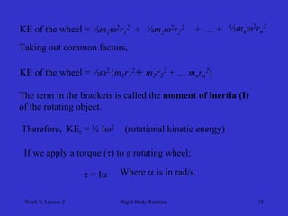 Week 9, Lesson 2 
Rigid Body Rotation 
32 
KE of the wheel = ½m1 2r12 
+ 
½m2 2r22 
+ 
…+ 
½mn 2rn2 
Taking out common factors, 
KE of the wheel = ½2 (m1 r12 + m2 r22 + … mn rn2) 
+ 
The term in the brackets is called the moment of inertia (I) 
of the rotating object. 
Therefore, KEr = ½ I2 
(rotational kinetic energy) 
If we apply a torque () to a rotating wheel; 
 = I 
Where  is in rad/s.  