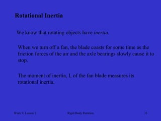 Week 9, Lesson 2 
Rigid Body Rotation 
33 
Rotational Inertia 
We know that rotating objects have inertia. 
When we turn off a fan, the blade coasts for some time as the 
friction forces of the air and the axle bearings slowly cause it to 
stop. 
The moment of inertia, I, of the fan blade measures its 
rotational inertia.  