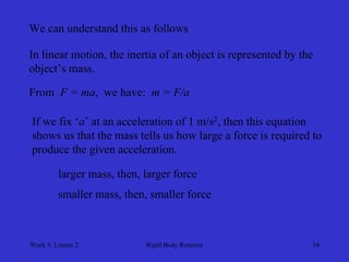 Week 9, Lesson 2 
Rigid Body Rotation 
34 
We can understand this as follows 
In linear motion, the inertia of an object is represented by the 
object’s mass. 
From F = ma, we have: m = F/a 
If we fix ‘a’ at an acceleration of 1 m/s2, then this equation 
shows us that the mass tells us how large a force is required to 
produce the given acceleration. 
larger mass, then, larger force 
smaller mass, then, smaller force  