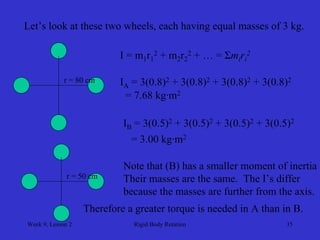 Week 9, Lesson 2 
Rigid Body Rotation 
35 
Let’s look at these two wheels, each having equal masses of 3 kg. 
r = 80 cm 
r = 50 cm 
I = m1r12 + m2r22 + … = Σmi ri2 
IA = 3(0.8)2 + 3(0.8)2 + 3(0.8)2 + 3(0.8)2 
= 7.68 kg·m2 
IB = 3(0.5)2 + 3(0.5)2 + 3(0.5)2 + 3(0.5)2 
= 3.00 kg·m2 
Note that (B) has a smaller moment of inertia 
Their masses are the same. The I’s differ 
because the masses are further from the axis. 
Therefore a greater torque is needed in A than in B.  