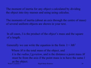 Week 9, Lesson 2 
Rigid Body Rotation 
36 
The moment of inertia for any object s calculated by dividing 
the object into tiny masses and using using calculus. 
The moments of inertia (about an axis through the centre of mass) 
of several uniform objects are shown in your text. 
In all cases, I is the product of the object’s mass and the square 
of a length. 
Generally we can write the equation in the form I = Mk2 
Where Mis the total mass of the object, and 
k is the radius f gyration, and is the distance a point mass M 
must be from the axis if the point mass is to have the same I 
as the object.  