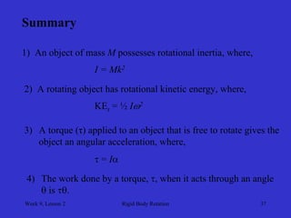 Week 9, Lesson 2 
Rigid Body Rotation 
37 
Summary 
1) An object of mass Mpossesses rotational inertia, where, 
I = Mk2 
2) A rotating object has rotational kinetic energy, where, 
KEr = ½ I2 
3) 
A torque (τ) applied to an object that is free to rotate gives the 
object an angular acceleration, where, 
 = I 
4) 
The work done by a torque, , when it acts through an angle 
 is .  