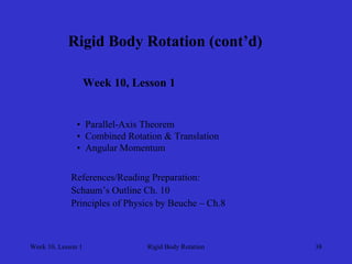 Week 10, Lesson 1 
Rigid Body Rotation 
38 
Rigid Body Rotation (cont’d) 
Week 10, Lesson 1 
• 
Parallel-Axis Theorem 
• 
Combined Rotation & Translation 
• 
Angular Momentum 
References/Reading Preparation: 
Schaum’s Outline Ch. 10 
Principles of Physics by Beuche – Ch.8  