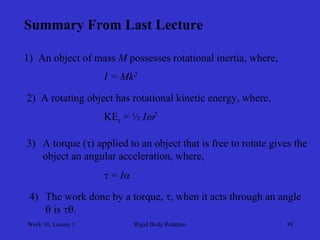 Week 10, Lesson 1 
Rigid Body Rotation 
39 
Summary From Last Lecture 
1) An object of mass Mpossesses rotational inertia, where, 
I = Mk2 
2) A rotating object has rotational kinetic energy, where, 
KEr = ½ I2 
3) 
A torque (τ) applied to an object that is free to rotate gives the 
object an angular acceleration, where, 
 = I 
4) 
The work done by a torque, , when it acts through an angle 
 is .  
