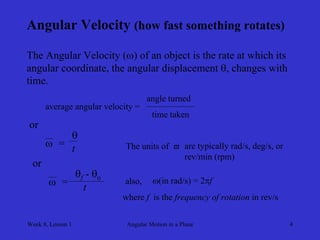 Week 8, Lesson 1 
Angular Motion in a Plane 
4 
Angular Velocity (how fast something rotates) 
The Angular Velocity () of an object is the rate at which its 
angular coordinate, the angular displacement , changes with 
time. 
average angular velocity = 
angle turned 
time taken 
or 
 
= 
 
t 
or 
 
= 
f - o 
t 
The units of  
are typically rad/s, deg/s, or 
rev/min (rpm) 
also, 
(in rad/s) = 2f 
where f is the frequency of rotation in rev/s  