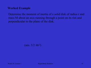 Week 10, Lesson 1 
Rigid Body Rotation 
41 
Worked Example 
Determine the moment of inertia of a solid disk of radius r and 
mass M about an axis running through a point on its rim and 
perpendicular to the plane of the disk. 
(ans. 3/2 Mr2)  
