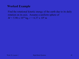 Week 10, Lesson 1 
Rigid Body Rotation 
42 
Worked Example 
Find the rotational kinetic energy of the earth due to its daily 
rotation on its axis. Assume a uniform sphere of 
M = 5.98 x 1024 kg, r = 6.37 x 106 m  