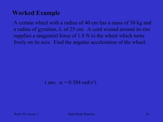 Week 10, Lesson 1 
Rigid Body Rotation 
43 
Worked Example 
A certain wheel with a radius of 40 cm has a mass of 30 kg and 
a radius of gyration, k, of 25 cm. A cord wound around its rim 
supplies a tangential force of 1.8 N to the wheel which turns 
freely on its axis. Find the angular acceleration of the wheel. 
( ans.  = 0.384 rad/s2)  