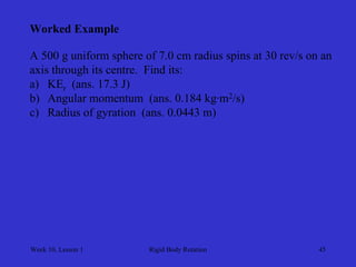 Week 10, Lesson 1 
Rigid Body Rotation 
45 
Worked Example 
A 500 g uniform sphere of 7.0 cm radius spins at 30 rev/s on an 
axis through its centre. Find its: 
a) 
KEr (ans. 17.3 J) 
b) 
Angular momentum (ans. 0.184 kg·m2/s) 
c) 
Radius of gyration (ans. 0.0443 m)  