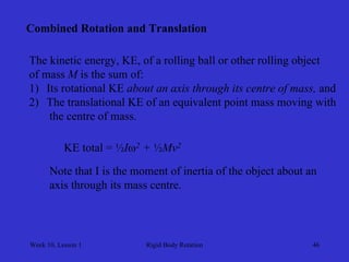 Week 10, Lesson 1 
Rigid Body Rotation 
46 
Combined Rotation and Translation 
The kinetic energy, KE, of a rolling ball or other rolling object 
of mass Mis the sum of: 
1) 
Its rotational KE about an axis through its centre of mass, and 
2) 
The translational KE of an equivalent point mass moving with 
the centre of mass. 
KE total = ½I2 + ½Mv2 
Note that I is the moment of inertia of the object about an 
axis through its mass centre.  