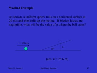 Week 10, Lesson 1 
Rigid Body Rotation 
47 
Worked Example 
As shown, a uniform sphere rolls on a horizontal surface at 
20 m/s and then rolls up the incline. If friction losses are 
negligible, what will be the value of h where the ball stops? 
30° 
v = 20 m/s 
h 
(ans. h = 28.6 m)  