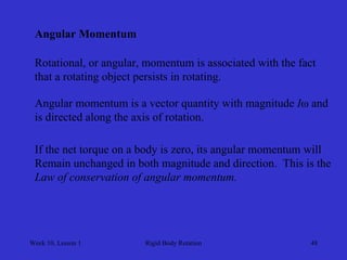 Week 10, Lesson 1 
Rigid Body Rotation 
48 
Angular Momentum 
Rotational, or angular, momentum is associated with the fact 
that a rotating object persists in rotating. 
Angular momentum is a vector quantity with magnitude Iω and 
is directed along the axis of rotation. 
If the net torque on a body is zero, its angular momentum will 
Remain unchanged in both magnitude and direction. This is the 
Law of conservation of angular momentum.  