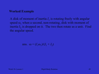 Week 10, Lesson 1 
Rigid Body Rotation 
49 
Worked Example 
A disk of moment of inertia I1 is rotating freely with angular 
speed ω1 when a second, non-rotating, disk with moment of 
inertia I2 is dropped on it. The two then rotate as a unit. Find 
the angular speed. 
ans.  = (I1 1)/(I1 + I2) 