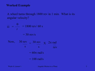 Week 8, Lesson 1 
Angular Motion in a Plane 
5 
Worked Example 
A wheel turns through 1800 rev in 1 min. What is its 
angular velocity? 
 
= 
 
t 
= 1800 rev/ 60 s 
= 30 rev/s 
Now, 
30 rev 
s 
= 
30 rev 
s 
X 
2 rad 
rev 
= 60 rad/s 
= 188 rad/s  