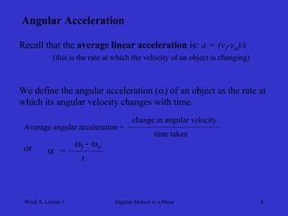 Week 8, Lesson 1 
Angular Motion in a Plane 
6 
Angular Acceleration 
Recall that the average linear acceleration is: 
a = (vf -vo )/t 
(this is the rate at which the velocity of an object is changing) 
We define the angular acceleration () of an object as the rate at 
which its angular velocity changes with time. 
Average angular acceleration = 
change in angular velocity 
time taken 
or 
 
= 
f - o 
t  