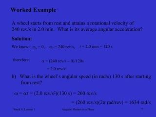 Week 8, Lesson 1 
Angular Motion in a Plane 
7 
Worked Example 
A wheel starts from rest and attains a rotational velocity of 
240 rev/s in 2.0 min. What is its average angular acceleration? 
Solution: 
We know: 
o = 0, 
f = 240 rev/s, 
t = 2.0 min = 120 s 
therefore: 
 = (240 rev/s – 0)/120s 
= 2.0 rev/s2 
b) 
What is the wheel’s angular speed (in rad/s) 130 s after starting 
from rest? 
 = t 
= (2.0 rev/s2)(130 s) = 260 rev/s 
= (260 rev/s)(2 rad/rev) = 1634 rad/s  