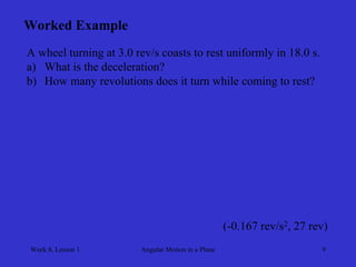 Week 8, Lesson 1 
Angular Motion in a Plane 
9 
Worked Example 
A wheel turning at 3.0 rev/s coasts to rest uniformly in 18.0 s. 
a) 
What is the deceleration? 
b) 
How many revolutions does it turn while coming to rest? 
(-0.167 rev/s2, 27 rev)  