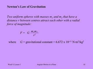 Week 9, Lesson 1 Angular Motion in a Plane 10 
Newton’s Law of Gravitation 
Two uniform spheres with masses m1 and m2 that have a 
distance r between centres attract each other with a radial 
force of magnitude: 
F = 
G 
m1 m2 
r2 
where 
G = gravitational constant = 6.672 x 10-11 N·m2/kg2  