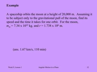 Week 9, Lesson 1 Angular Motion in a Plane 12 
Example 
A spaceship orbits the moon at a height of 20,000 m. Assuming it 
to be subject only to the gravitational pull of the moon, find its 
speed and the time it takes for one orbit. For the moon, 
mm = 7.34 x 1022 kg, and r = 1.738 x 106 m. 
(ans. 1.67 km/s, 110 min) 