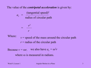 Week 9, Lesson 1 Angular Motion in a Plane 3 
The value of the centripetal acceleration is given by: 
ac 
= 
(tangential speed)2 
radius of circular path 
= 
v2 
r 
Where: 
v = speed of the mass around the circular path 
r = radius of the circular path 
Because v = r, 
we also have ac = 2r 
where  is measured in radians.  