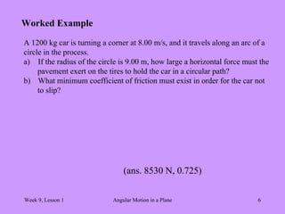Week 9, Lesson 1 Angular Motion in a Plane 6 
Worked Example 
A 1200 kg car is turning a corner at 8.00 m/s, and it travels along an arc of a 
circle in the process. 
a) 
If the radius of the circle is 9.00 m, how large a horizontal force must the 
pavement exert on the tires to hold the car in a circular path? 
b) 
What minimum coefficient of friction must exist in order for the car not 
to slip? 
(ans. 8530 N, 0.725)  