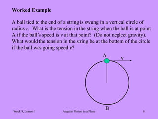 Week 9, Lesson 1 Angular Motion in a Plane 8 
Worked Example 
A ball tied to the end of a string is swung in a vertical circle of 
radius r. What is the tension in the string when the ball is at point 
A if the ball’s speed is v at that point? (Do not neglect gravity). 
What would the tension in the string be at the bottom of the circle 
if the ball was going speed v? 
v 
A 
B  