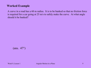 Week 9, Lesson 1 Angular Motion in a Plane 9 
Worked Example 
A curve in a road has a 60 m radius. It is to be banked so that no friction force 
is required for a car going at 25 m/s to safely make the curve. At what angle 
should it be banked? 
(ans. 47°)  