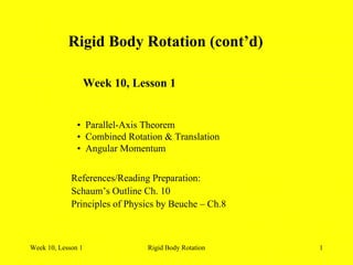 Week 10, Lesson 1 Rigid Body Rotation 1 
Rigid Body Rotation (cont’d) 
Week 10, Lesson 1 
• 
Parallel-Axis Theorem 
• 
Combined Rotation & Translation 
• 
Angular Momentum 
References/Reading Preparation: 
Schaum’s Outline Ch. 10 
Principles of Physics by Beuche – Ch.8  