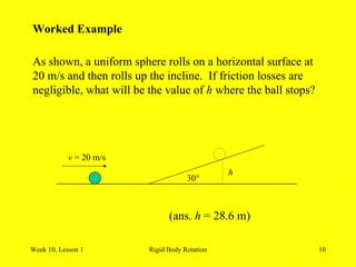 Week 10, Lesson 1 Rigid Body Rotation 10 
Worked Example 
As shown, a uniform sphere rolls on a horizontal surface at 
20 m/s and then rolls up the incline. If friction losses are 
negligible, what will be the value of h where the ball stops? 
30° 
v = 20 m/s 
h 
(ans. h = 28.6 m)  