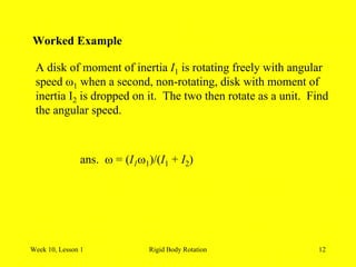 Week 10, Lesson 1 Rigid Body Rotation 12 
Worked Example 
A disk of moment of inertia I1 is rotating freely with angular 
speed ω1 when a second, non-rotating, disk with moment of 
inertia I2 is dropped on it. The two then rotate as a unit. Find 
the angular speed. 
ans.  = (I1 1)/(I1 + I2) 