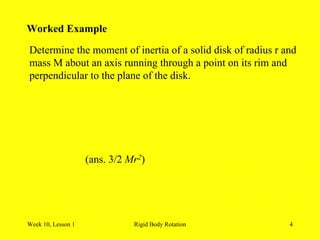 Week 10, Lesson 1 Rigid Body Rotation 4 
Worked Example 
Determine the moment of inertia of a solid disk of radius r and 
mass M about an axis running through a point on its rim and 
perpendicular to the plane of the disk. 
(ans. 3/2 Mr2)  