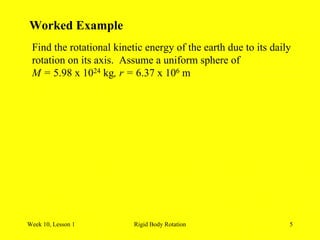 Week 10, Lesson 1 Rigid Body Rotation 5 
Worked Example 
Find the rotational kinetic energy of the earth due to its daily 
rotation on its axis. Assume a uniform sphere of 
M = 5.98 x 1024 kg, r = 6.37 x 106 m  