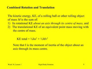 Week 10, Lesson 1 Rigid Body Rotation 9 
Combined Rotation and Translation 
The kinetic energy, KE, of a rolling ball or other rolling object 
of mass Mis the sum of: 
1) 
Its rotational KE about an axis through its centre of mass, and 
2) 
The translational KE of an equivalent point mass moving with 
the centre of mass. 
KE total = ½I2 + ½Mv2 
Note that I is the moment of inertia of the object about an 
axis through its mass centre.  