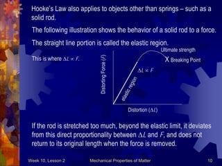 Week 10, Lesson 2 Mechanical Properties of Matter 10 
The following illustration shows the behavior of a solid rod to a force. 
Distorting Force (F) 
Distortion (L) 
L  F 
elastic region 
The straight line portion is called the elastic region. 
This is where L  F. 
If the rod is stretched too much, beyond the elastic limit, it deviates 
from this direct proportionality between L and F, and does not 
return to its original length when the force is removed. 
Hooke’s Law also applies to objects other than springs – such as a 
solid rod. 
Ultimate strength 
X Breaking Point  