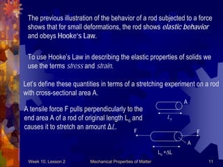 Week 10, Lesson 2 Mechanical Properties of Matter 11 
The previous illustration of the behavior of a rod subjected to a force 
shows that for small deformations, the rod shows elastic behavior 
and obeys Hooke’s Law. 
To use Hooke’s Law in describing the elastic properties of solids we 
use the terms stress and strain. 
Let’s define these quantities in terms of a stretching experiment on a rod 
with cross-sectional area A. 
A 
Lo 
F 
F 
A 
A tensile force F pulls perpendicularly to the 
end area A of a rod of original length Lo and 
causes it to stretch an amount ΔL. 
Lo +L  