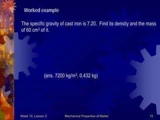 Week 10, Lesson 2 Mechanical Properties of Matter 15 
Worked example 
The specific gravity of cast iron is 7.20. Find its density and the mass 
of 60 cm3 of it. 
(ans. 7200 kg/m3, 0.432 kg)  