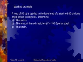 Week 10, Lesson 2 Mechanical Properties of Matter 17 
Worked example 
A load of 50 kg is applied to the lower end of a steel rod 80 cm long 
and 0.60 cm in diameter. Determine: 
a) 
The stress. 
b) 
The amount the rod stretches (Y = 190 Gpa for steel) 
c) 
The strain. 