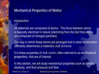 Week 10, Lesson 2 Mechanical Properties of Matter 2 
Mechanical Properties of Matter 
Introduction: 
All materials are composed of atoms. The force between atoms 
is basically electrical in nature (stemming from the fact that atoms 
are composed of charged particles). 
The way in which these atoms are arranged and in what combination 
ultimately determines a material’s bulk behavior. 
It is these properties of bulk matter, often referred to as mechanical 
properties, that are of interest. 
In this section, we will study mechanical properties such as density, 
elasticity, and fluid pressure and flow.  