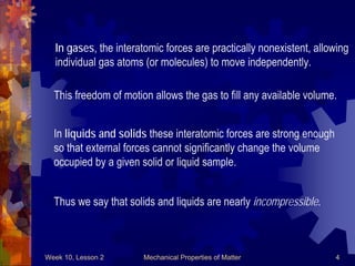 Week 10, Lesson 2 Mechanical Properties of Matter 4 
In gases, the interatomic forces are practically nonexistent, allowing 
individual gas atoms (or molecules) to move independently. 
This freedom of motion allows the gas to fill any available volume. 
In liquids and solids these interatomic forces are strong enough 
so that external forces cannot significantly change the volume 
occupied by a given solid or liquid sample. 
Thus we say that solids and liquids are nearly incompressible.  