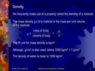 Week 10, Lesson 2 Mechanical Properties of Matter 6 
Density 
We frequently make use of a property called the density of a material. 
The mass density () of a material is the mass per unit volume 
of the material: 
 = 
mass of body 
volume of body 
= 
m 
V 
The SI unit for mass density is kg/m3 
Although, g/cm3 is also used, where 1000 kg/m3 = 1 g/cm3 
The density of water is close to 1000 kg/m3.  