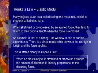 Week 10, Lesson 2 Mechanical Properties of Matter 9 
Hooke’s Law – Elastic Moduli 
Many objects, such as a coiled spring or a metal rod, exhibit a 
property called elasticity. 
When stretched or compressed by an applied force, they tend to 
return to their original length when the force is removed. 
An example is that of a spring – as we saw in one of our lab 
experiments. There is a direct relationship between the change in 
length and the force applied. 
This is stated clearly in Hooke’s Law: 
When an elastic object is stretched or otherwise distorted, 
the amount of distortion is linearly proportional to the 
distorting force.  