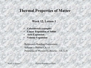 Week 12, Lesson 1 Thermal Properties of Matter 1 
Thermal Properties of Matter 
Week 12, Lesson 1 
• 
Calorimetric examples 
• 
Linear Expansion of Solids 
• 
Area Expansion 
• 
Volume Expansion 
References/Reading Preparation: 
Schaum’s Outline Ch. 15 
Principles of Physics by Beuche – Ch.11.8  