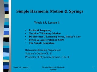 Week 13, Lesson 1 Simple Harmonic Motion & 
Springs 
1 
Simple Harmonic Motion & Springs 
Week 13, Lesson 1 
• 
Period & frequency 
• 
Graph of Vibratory Motion 
• 
Displacement, Restoring Force, Hooke’s Law 
• 
Period & Acceleration in SHM 
• 
The Simple Pendulum 
References/Reading Preparation: 
Schaum’s Outline Ch. 11 
Principles of Physics by Beuche – Ch.14  